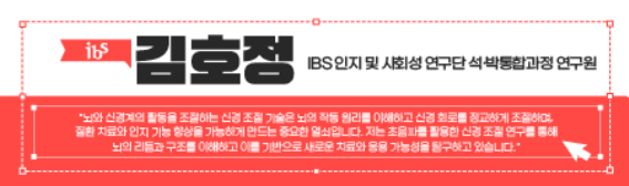 ibs 김호정 IBS 인지 및 사회성 연구단 석·박통합과정 연구원 '뇌와 신경계의 활동을 조절하는 기술은 뇌의 작동 원리를 이해하고 신경 회로를 정교하게 조절하며,
질환 치료와 인지 기능 향상을 가능하게 만드는 중요한 열쇠입니다. 저는 초음파를 활용한 신경 조절 연구를 통해 뇌의 리듬과 구조를 이해하고 이를 기반으로 새로운 치료와 응용 가능성을 탐구하고 있습니다.