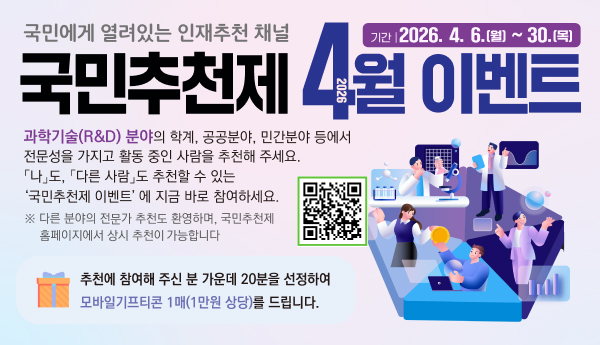 국민에게 열려있는 인재추천 채널
국민추천제 4월 이벤트 
기간 : 2026.4.6.(월) ~ 30.(목)
과학기술(R&D) 분야의 학계, 공공분야, 민간분야 등에서 전문성을 가지고 활동 중인 사람을 추천해 주세요. 
나도, 다른사람도 추천할 수 있는 국민추천제 이벤트에 지금 바로 참여하세요
다른 분야의 전문가 추천도 환영하며, 국민추천제 홈페이지에서 상시 추천이 가능합니다 
추천에 참여해 주신 분 가운데 20분을 선정하여 모바일기프티콘 1매(1만원 상당)을 드립니다. 
QR코드 링크 : http://m.site.naver.com/0ZW4Z
